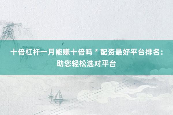 十倍杠杆一月能赚十倍吗 * 配资最好平台排名：助您轻松选对平台
