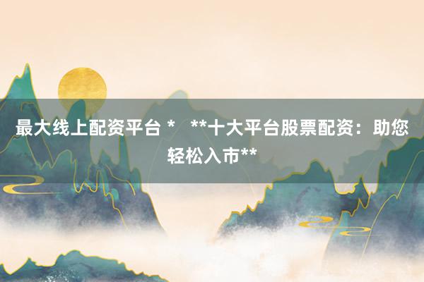 最大线上配资平台 *   **十大平台股票配资：助您轻松入市**
