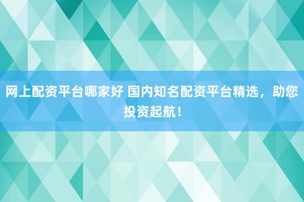网上配资平台哪家好 国内知名配资平台精选，助您投资起航！