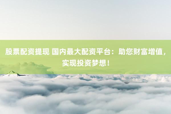 股票配资提现 国内最大配资平台：助您财富增值，实现投资梦想！