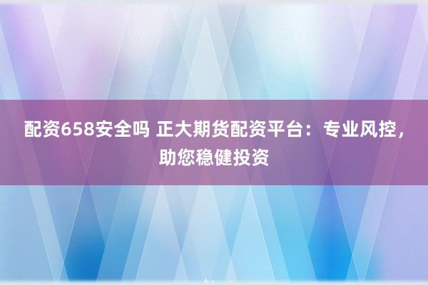 配资658安全吗 正大期货配资平台：专业风控，助您稳健投资