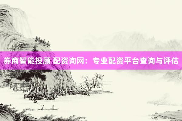 券商智能投顾 配资询网：专业配资平台查询与评估