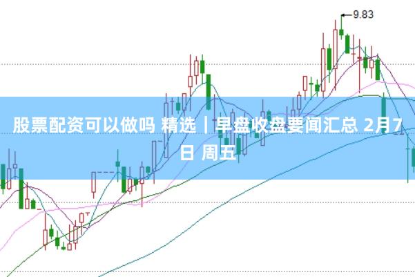 股票配资可以做吗 精选｜早盘收盘要闻汇总 2月7日 周五