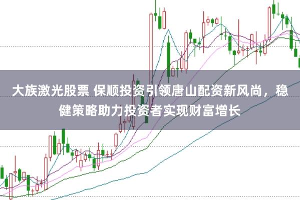 大族激光股票 保顺投资引领唐山配资新风尚，稳健策略助力投资者实现财富增长
