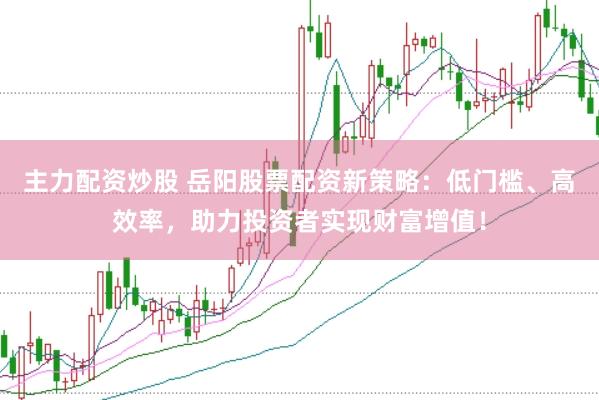 主力配资炒股 岳阳股票配资新策略：低门槛、高效率，助力投资者实现财富增值！