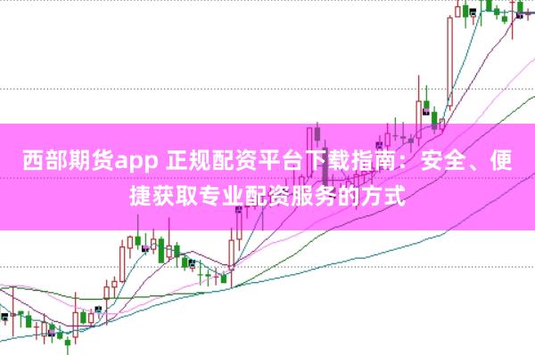 西部期货app 正规配资平台下载指南：安全、便捷获取专业配资服务的方式