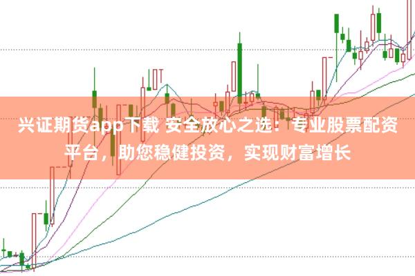 兴证期货app下载 安全放心之选：专业股票配资平台，助您稳健投资，实现财富增长