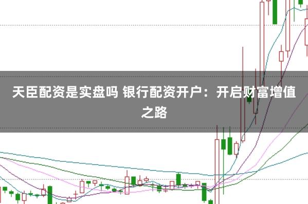 天臣配资是实盘吗 银行配资开户：开启财富增值之路