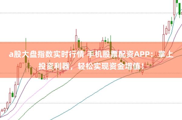 a股大盘指数实时行情 手机股票配资APP：掌上投资利器，轻松实现资金增值！