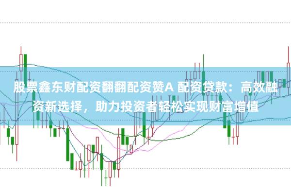 股票鑫东财配资翻翻配资赞A 配资贷款：高效融资新选择，助力投资者轻松实现财富增值