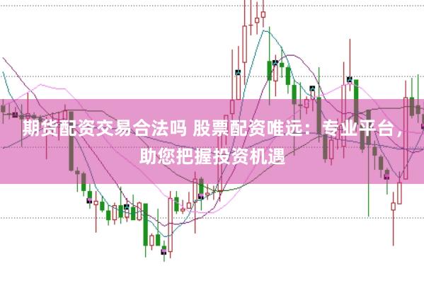 期货配资交易合法吗 股票配资唯远：专业平台，助您把握投资机遇