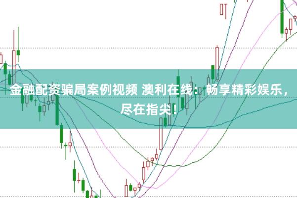金融配资骗局案例视频 澳利在线：畅享精彩娱乐，尽在指尖！