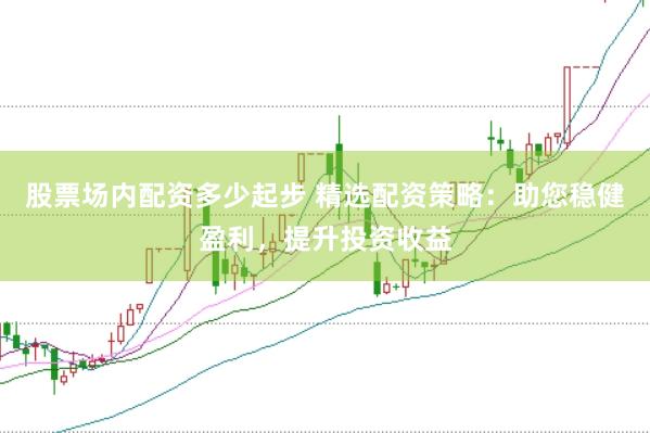 股票场内配资多少起步 精选配资策略：助您稳健盈利，提升投资收益
