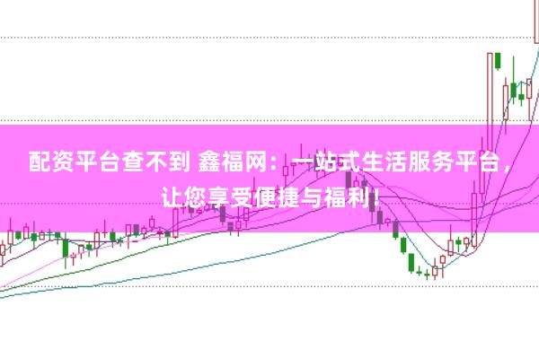 配资平台查不到 鑫福网：一站式生活服务平台，让您享受便捷与福利！