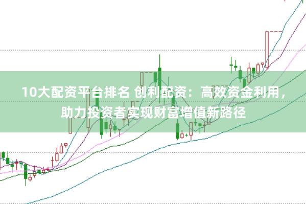 10大配资平台排名 创利配资：高效资金利用，助力投资者实现财富增值新路径