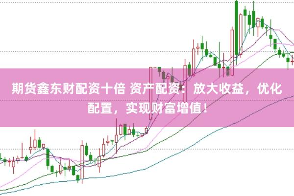 期货鑫东财配资十倍 资产配资：放大收益，优化配置，实现财富增值！