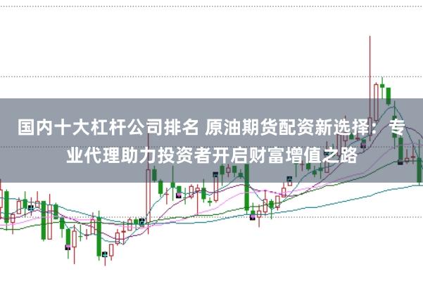 国内十大杠杆公司排名 原油期货配资新选择：专业代理助力投资者开启财富增值之路