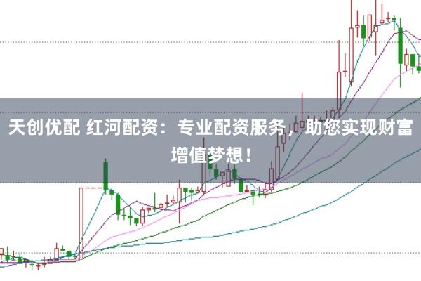 天创优配 红河配资：专业配资服务，助您实现财富增值梦想！