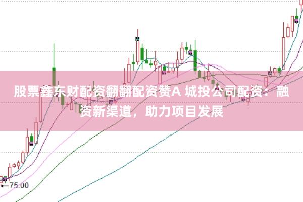 股票鑫东财配资翻翻配资赞A 城投公司配资:融资新渠道,助力项目发展