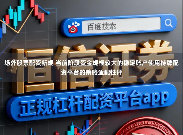 场外股票配资新规 当前阶段资金规模较大的稳定账户使用持牌配资平台的策略适配性评