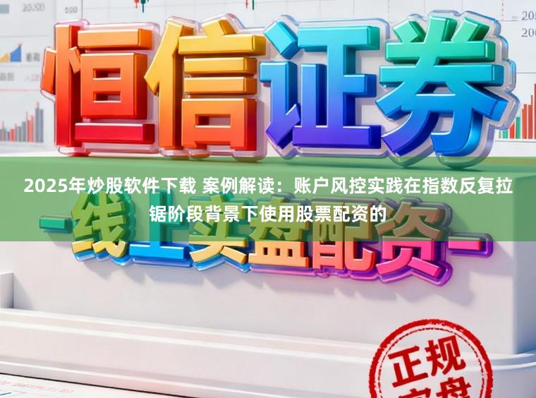 2025年炒股软件下载 案例解读:账户风控实践在指数反复拉锯阶段背景下使用股票配资的